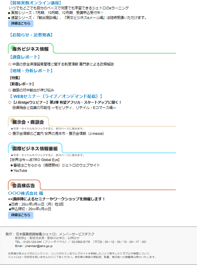 ◇貿易実務オンライン講座 ■いつでもどこでも自分のペースで何度でも学習できるジェトロのeラーニング ■実務シリーズ：7月期、10月期、12月期 受講申込受付中！ ■速習シリーズ：輸出商談編（オンライン商談対応）、英文ビジネスeメール編は 随時受講いただけます。 ■詳細はこちら 【お知らせ・記者発表】 ―――――――――――――――――――――――――――――――――――― 【海外ビジネス情報】 ―――――――――――――――――――――――――――――――――――― 【調査レポート】 ◇中国の安全保障貿易管理に関する制度情報 専門家による政策解説 ―――――――――――――――――――――――――――――――― 【地域・分析レポート】 【特集】 【新着レポート】 ◇韓国の対中輸出が伸び悩み ―――――――――――――――――――――――――――――――――――― 【 WEBセミナー（ライブ／オンデマンド配信）】 ◇【J-Bridgeウェビナー】第2弾 有望アフリカ・スタートアップに聞く！ ―――――――――――――――――――――――――――――――――――― 【展示会・商談会】 ―――――――――――――――――――――――――――――――――――― ◇世界の見本市・展示会情報（J-messe） ―――――――――――――――――――――――――――――――――――― 国際ビジネス情報番組　 ―――――――――――――――――――――――――――――――――――― 「世界は今―JETRO Global Eye」 ★番組はこちらから（視聴無料）ジェトロのウェブサイト ★YouTube ―――――――――――――――――――――――――――――――――――― 【会員様広告】 ―――――――――――――――――――――――――――――――――――― 〇〇〇株式会社様 ××講師陣によるセミナーやワークショップを開催します！ ■日時：20xx年x月xx日（月）他3回 ■申込締切：20xx年x月xx日 ■詳細はこちら ＝＝＝＝＝＝＝＝＝＝＝＝＝＝＝＝＝＝＝＝＝＝＝＝＝＝＝＝＝＝＝＝＝＝ ■発行：日本貿易振興機構（ジェトロ） メンバー・サービスデスク ■配信停止・配信先変更・配信のお申込・お問合せ TEL：0120-124-344（フリーダイヤル）／ 03-3582-5176 （平日9：00～12：00／13：00～17：00） E-MAIL： ​jmember@jetro.go.jp お客様が本メルマガのコンテンツ、リンクされているウェブサイトを利用した ことで発生したトラブルや損害について、ジェトロは一切責任を負いませんので ご了承ください。本記事の無断の再配信、転載、掲示板への掲載等は禁止いたします。